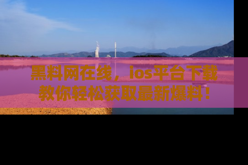 黑料网在线，ios平台下载教你轻松获取最新爆料！