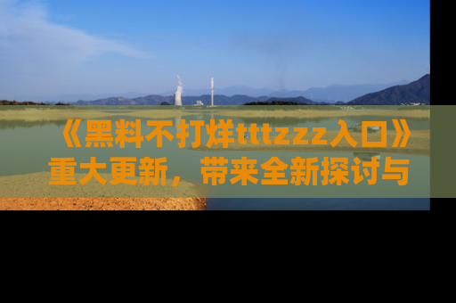 《黑料不打烊tttzzz入口》重大更新，带来全新探讨与互动体验