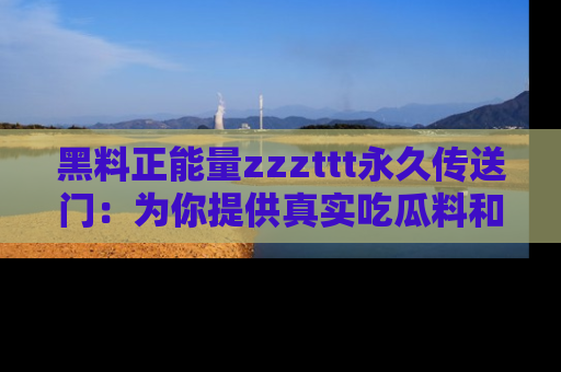 黑料正能量zzzttt永久传送门：为你提供真实吃瓜料和积极向上的能量