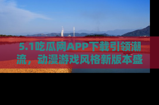 5.1吃瓜网APP下载引领潮流，动漫游戏风格新版本盛情发布！
