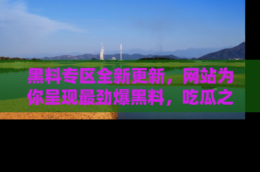 黑料专区全新更新，网站为你呈现最劲爆黑料，吃瓜之旅从这里开始！