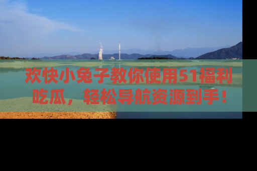 欢快小兔子教你使用51福利吃瓜，轻松导航资源到手！