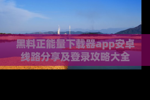 黑料正能量下载器app安卓线路分享及登录攻略大全