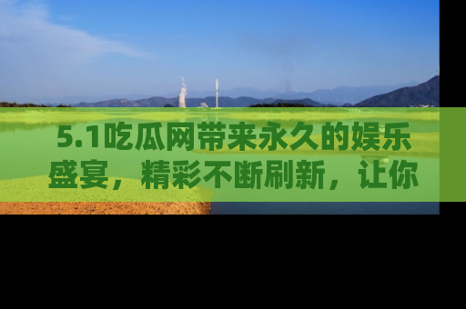 5.1吃瓜网带来永久的娱乐盛宴，精彩不断刷新，让你乐在其中