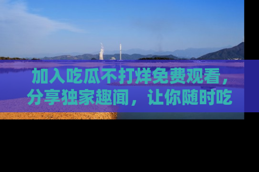 加入吃瓜不打烊免费观看，分享独家趣闻，让你随时吃瓜不停！