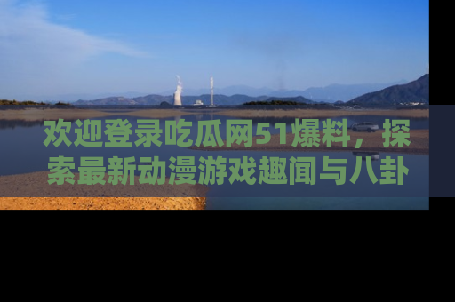 欢迎登录吃瓜网51爆料，探索最新动漫游戏趣闻与八卦！