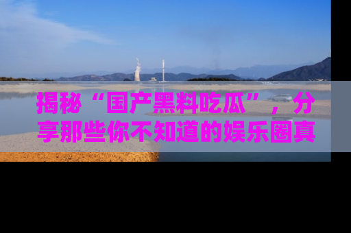 揭秘“国产黑料吃瓜”，分享那些你不知道的娱乐圈真实内幕！