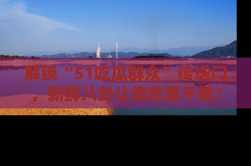 解锁“51吃瓜群众”传送门，新鲜八卦让你欲罢不能！