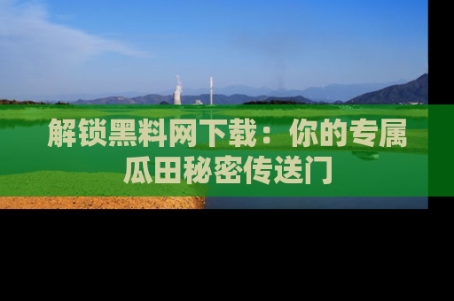 解锁黑料网下载：你的专属瓜田秘密传送门