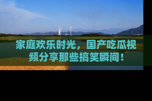 家庭欢乐时光，国产吃瓜视频分享那些搞笑瞬间！