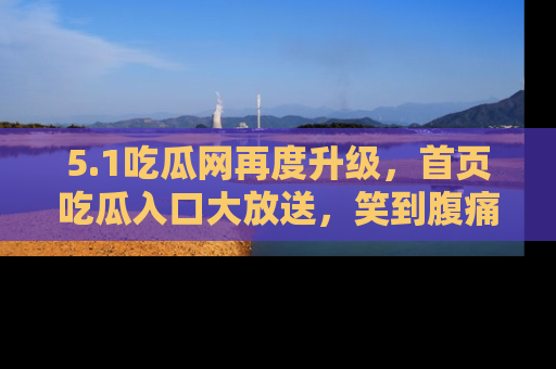 5.1吃瓜网再度升级，首页吃瓜入口大放送，笑到腹痛的秘密等你来！