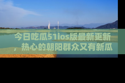 今日吃瓜51ios版最新更新，热心的朝阳群众又有新瓜要分享啦！
