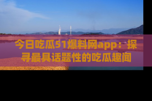 今日吃瓜51爆料网app：探寻最具话题性的吃瓜趣闻