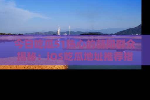 今日吃瓜51热心的朝阳群众揭秘：iOS吃瓜地址推荐指南！