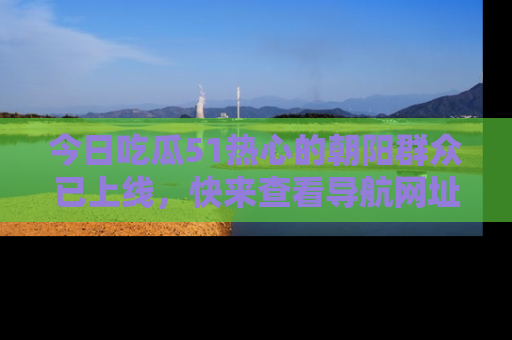 今日吃瓜51热心的朝阳群众已上线，快来查看导航网址，获取最新吃瓜资讯！