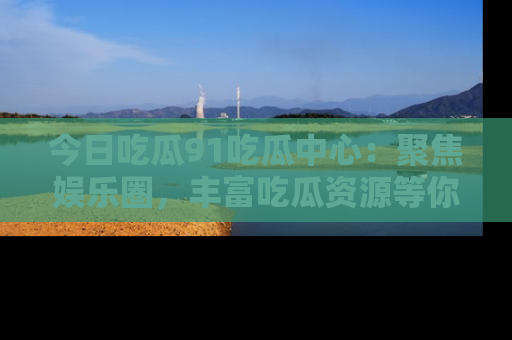 今日吃瓜91吃瓜中心：聚焦娱乐圈，丰富吃瓜资源等你解锁