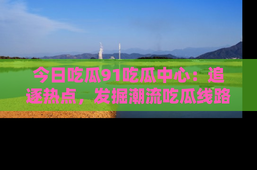 今日吃瓜91吃瓜中心：追逐热点，发掘潮流吃瓜线路！
