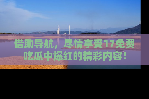 借助导航，尽情享受17免费吃瓜中爆红的精彩内容！