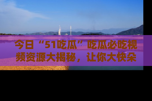 今日“51吃瓜”吃瓜必吃视频资源大揭秘，让你大快朵颐不停口！