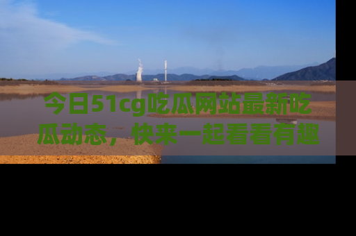 今日51cg吃瓜网站最新吃瓜动态，快来一起看看有趣的事情！