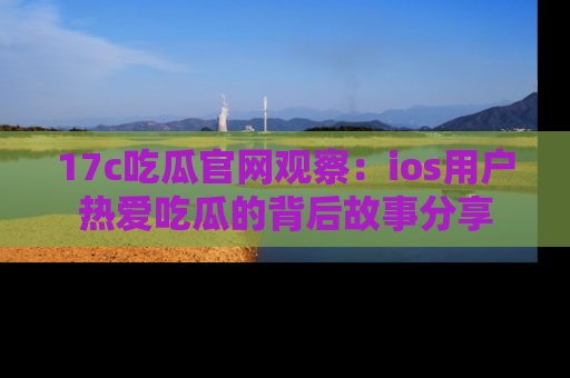17c吃瓜官网观察：ios用户热爱吃瓜的背后故事分享