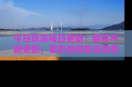 今日吃瓜每日更新：精彩不断更新，首页是你吃瓜的首选！