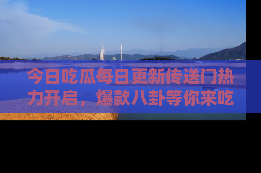 今日吃瓜每日更新传送门热力开启，爆款八卦等你来吃瓜