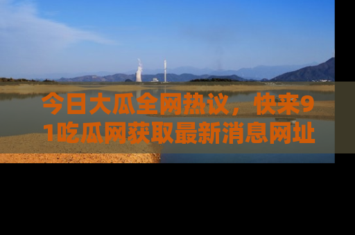 今日大瓜全网热议，快来91吃瓜网获取最新消息网址
