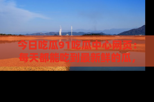 今日吃瓜91吃瓜中心网页：每天都能吃到最新鲜的瓜，八卦互动精彩无限！