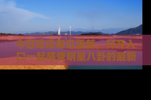 今日吃瓜每日更新，打开入口一起感受明星八卦的最新动态，别说我没告诉你哦！