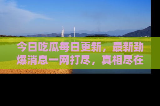 今日吃瓜每日更新，最新劲爆消息一网打尽，真相尽在其中！