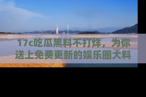 17c吃瓜黑料不打烊，为你送上免费更新的娱乐圈大料！