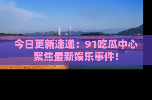 今日更新速递：91吃瓜中心聚焦最新娱乐事件！
