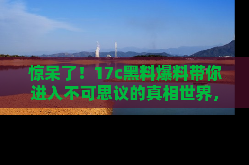 惊呆了！17c黑料爆料带你进入不可思议的真相世界，赶快看链接！