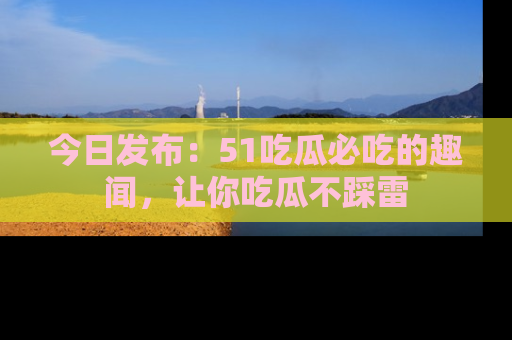 今日发布：51吃瓜必吃的趣闻，让你吃瓜不踩雷