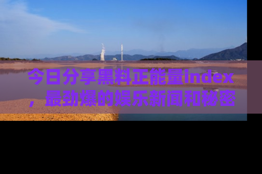 今日分享黑料正能量index，最劲爆的娱乐新闻和秘密等你来发现！