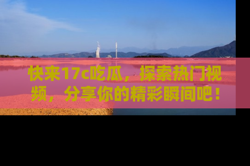 快来17c吃瓜，探索热门视频，分享你的精彩瞬间吧！