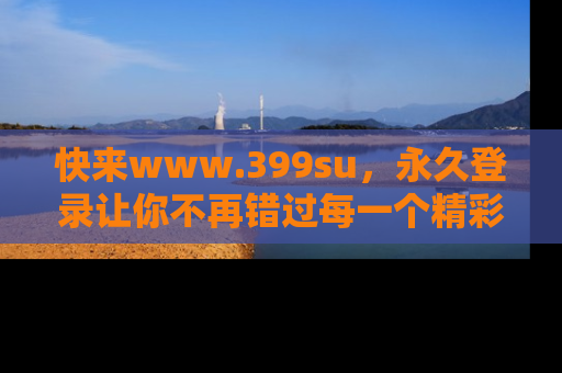 快来www.399su，永久登录让你不再错过每一个精彩的吃瓜瞬间！