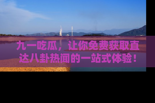 九一吃瓜，让你免费获取直达八卦热闻的一站式体验！