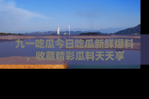 九一吃瓜今日吃瓜新鲜爆料，收藏精彩瓜料天天享
