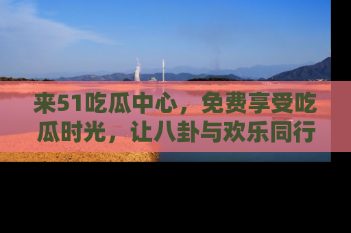 来51吃瓜中心，免费享受吃瓜时光，让八卦与欢乐同行！