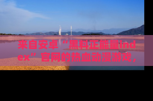 来自安卓“黑料正能量index”官网的热血动漫游戏，聚焦黑料与正能量的精彩时刻