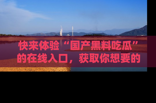 快来体验“国产黑料吃瓜”的在线入口，获取你想要的所有独家黑料！