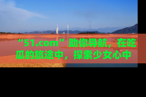 “51.com”助你导航，在吃瓜的旅途中，探索少女心中的小秘密喔！