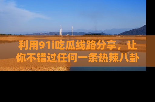 利用91i吃瓜线路分享，让你不错过任何一条热辣八卦新闻