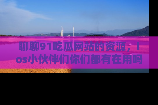 聊聊91吃瓜网站的资源，ios小伙伴们你们都有在用吗？