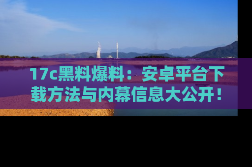 17c黑料爆料：安卓平台下载方法与内幕信息大公开！