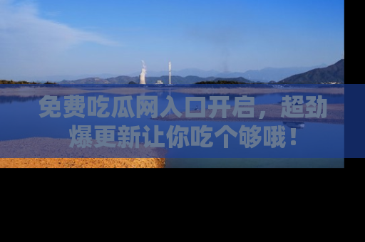 免费吃瓜网入口开启，超劲爆更新让你吃个够哦！
