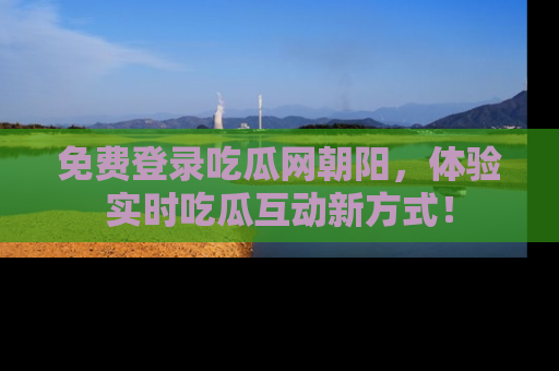 免费登录吃瓜网朝阳，体验实时吃瓜互动新方式！