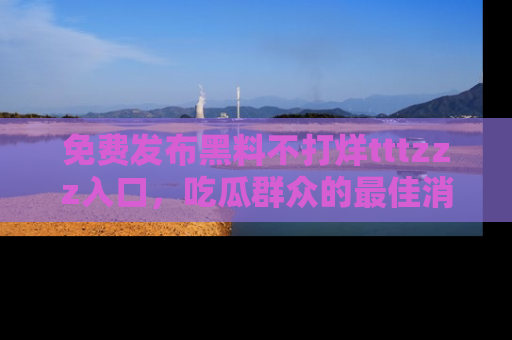 免费发布黑料不打烊tttzzz入口，吃瓜群众的最佳消息平台！